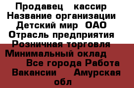 Продавец - кассир › Название организации ­ Детский мир, ОАО › Отрасль предприятия ­ Розничная торговля › Минимальный оклад ­ 25 000 - Все города Работа » Вакансии   . Амурская обл.